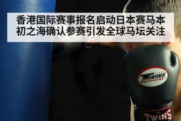 香港国际赛事报名启动日本赛马本初之海确认参赛引发全球马坛关注