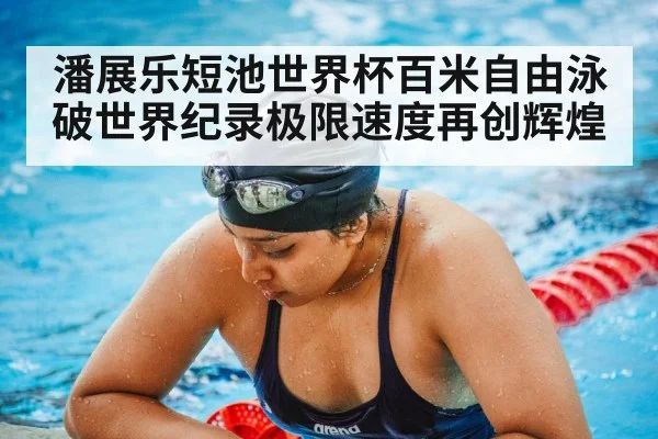 潘展乐短池世界杯百米自由泳破世界纪录极限速度再创辉煌