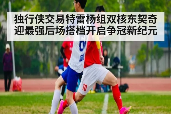 独行侠交易特雷杨组双核东契奇迎最强后场搭档开启争冠新纪元