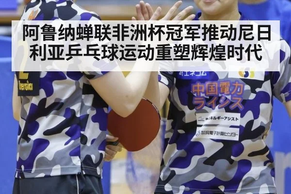 阿鲁纳蝉联非洲杯冠军推动尼日利亚乒乓球运动重塑辉煌时代